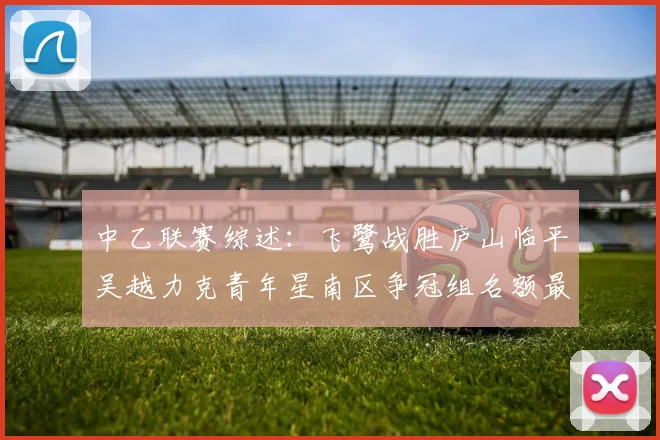 中乙联赛综述：飞鹭战胜庐山临平吴越力克青年星南区争冠组名额最终揭晓