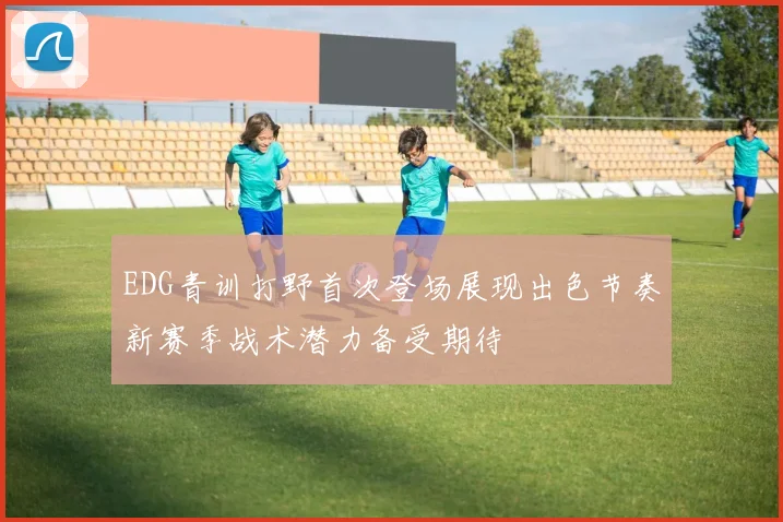 EDG青训打野首次登场展现出色节奏新赛季战术潜力备受期待