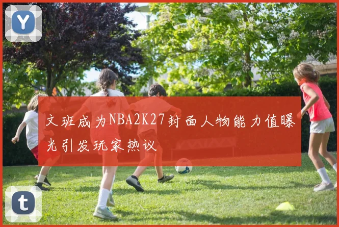 文班成为NBA2K27封面人物能力值曝光引发玩家热议