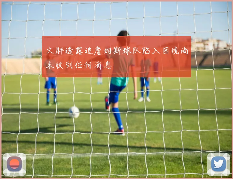 文胖透露追詹姆斯球队陷入困境尚未收到任何消息