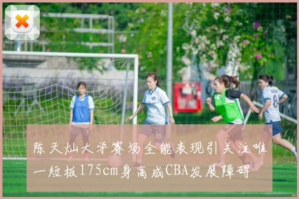 陈天灿大学赛场全能表现引关注唯一短板175cm身高成CBA发展障碍