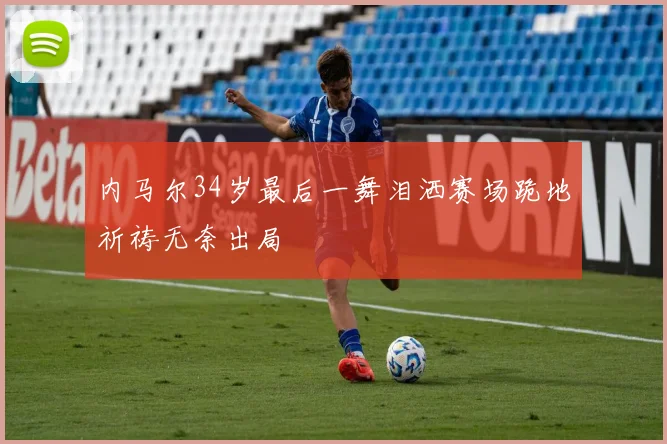 内马尔34岁最后一舞泪洒赛场跪地祈祷无奈出局