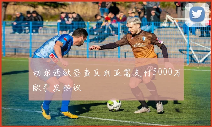 切尔西欲签查瓦利亚需支付5000万欧引发热议