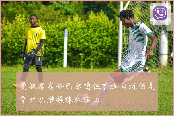 曼联考虑签巴尔德但首选目标仍是霍尔以增强球队实力