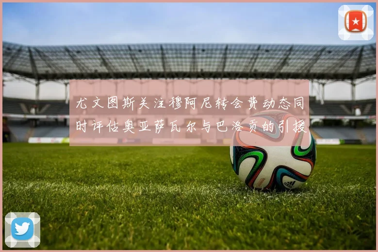 尤文图斯关注穆阿尼转会费动态同时评估奥亚萨瓦尔与巴洛贡的引援可能性